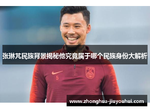 张琳芃民族背景揭秘他究竟属于哪个民族身份大解析 张琳芃民族背景揭秘他究竟属于哪个民族身份大解析