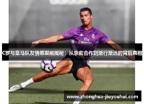 C罗与皇马队友情感裂痕揭秘：从亲密合作到渐行渐远的背后真相