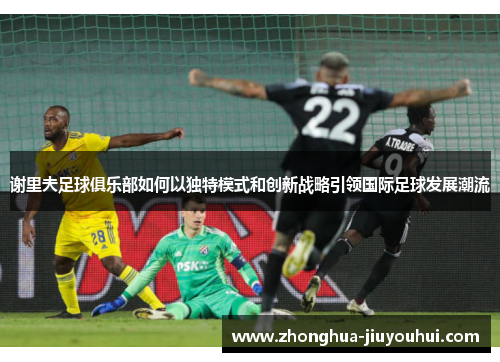 谢里夫足球俱乐部如何以独特模式和创新战略引领国际足球发展潮流