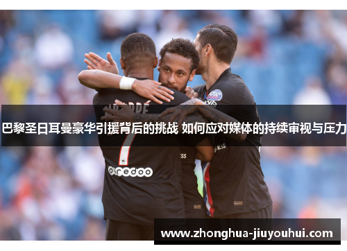 巴黎圣日耳曼豪华引援背后的挑战 如何应对媒体的持续审视与压力 巴黎圣日耳曼豪华引援背后的挑战 如何应对媒体的持续审视与压力