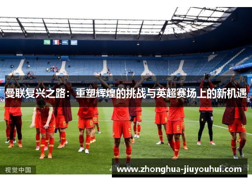 曼联复兴之路：重塑辉煌的挑战与英超赛场上的新机遇
