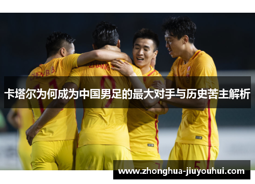 卡塔尔为何成为中国男足的最大对手与历史苦主解析 卡塔尔为何成为中国男足的最大对手与历史苦主解析