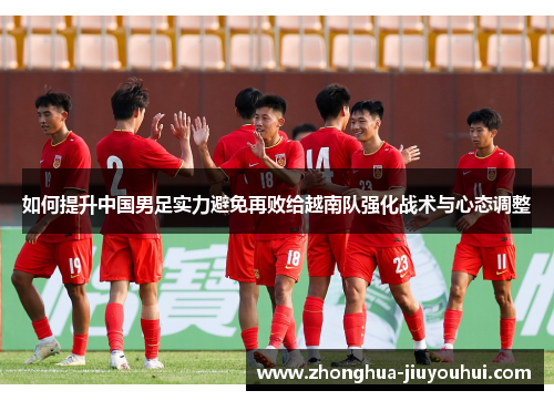 如何提升中国男足实力避免再败给越南队强化战术与心态调整 如何提升中国男足实力避免再败给越南队强化战术与心态调整