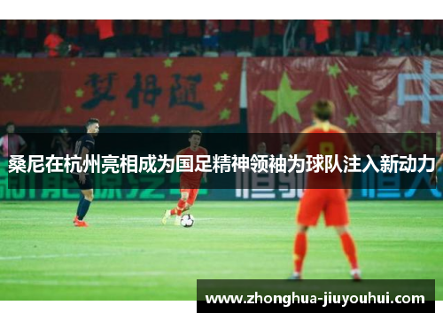 桑尼在杭州亮相成为国足精神领袖为球队注入新动力