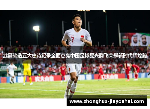武磊缔造五大史诗纪录全面点亮中国足球复兴腾飞荣耀新时代辉煌路