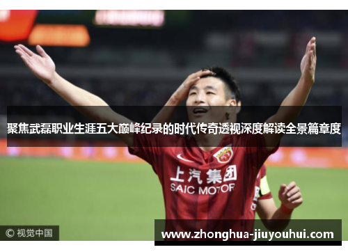 聚焦武磊职业生涯五大巅峰纪录的时代传奇透视深度解读全景篇章度