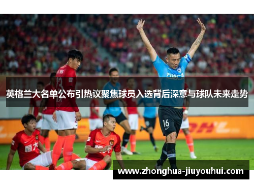 英格兰大名单公布引热议聚焦球员入选背后深意与球队未来走势