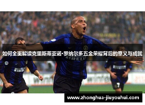 如何全面解读克里斯蒂亚诺·罗纳尔多五金荣耀背后的意义与成就