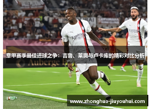 意甲赛季最佳进球之争：吉鲁、莱奥与卢卡库的精彩对比分析