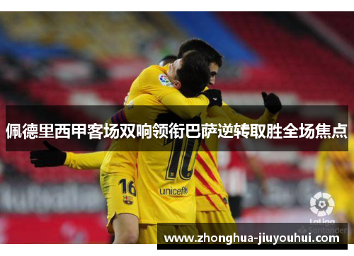 佩德里西甲客场双响领衔巴萨逆转取胜全场焦点 佩德里西甲客场双响领衔巴萨逆转取胜全场焦点