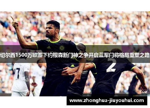 切尔西1500万欧签下约根森新门神之争开启蓝军门将格局重塑之路 切尔西1500万欧签下约根森新门神之争开启蓝军门将格局重塑之路