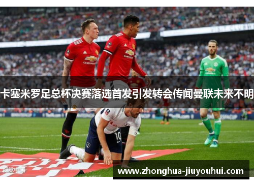 卡塞米罗足总杯决赛落选首发引发转会传闻曼联未来不明 卡塞米罗足总杯决赛落选首发引发转会传闻曼联未来不明