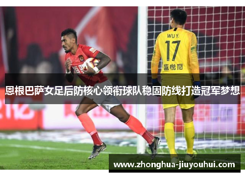 恩根巴萨女足后防核心领衔球队稳固防线打造冠军梦想 恩根巴萨女足后防核心领衔球队稳固防线打造冠军梦想