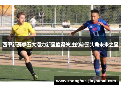 西甲新赛季五大潜力新星值得关注的崭露头角未来之星 西甲新赛季五大潜力新星值得关注的崭露头角未来之星