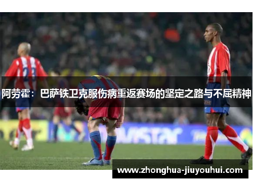 阿劳霍:巴萨铁卫克服伤病重返赛场的坚定之路与不屈精神 阿劳霍:巴萨铁卫克服伤病重返赛场的坚定之路与不屈精神